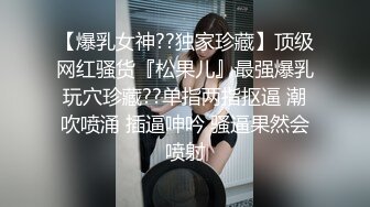 【爆乳女神??独家珍藏】顶级网红骚货『松果儿』最强爆乳玩穴珍藏??单指两指抠逼 潮吹喷涌 插逼呻吟 骚逼果然会喷射