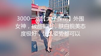 3000一炮【太子探花】外围女神，极品御姐，肤白貌美态度极好，什么姿势都可以