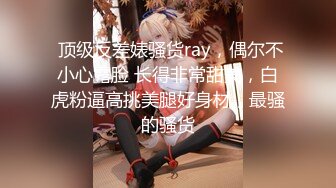  顶级反差婊骚货ray，偶尔不小心露脸 长得非常甜美，白虎粉逼高挑美腿好身材，最骚的骚货