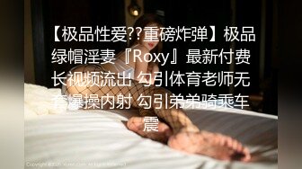 【极品性爱??重磅炸弹】极品绿帽淫妻『Roxy』最新付费长视频流出 勾引体育老师无套爆操内射 勾引弟弟骑乘车震