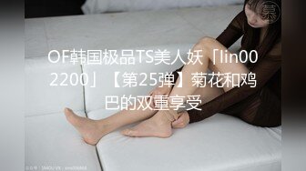 OF韩国极品TS美人妖「lin002200」【第25弹】菊花和鸡巴的双重享受