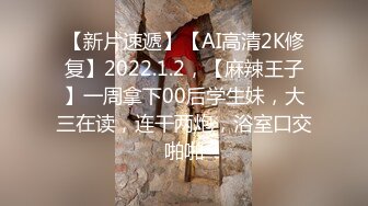 【新片速遞】【AI高清2K修复】2022.1.2，【麻辣王子】一周拿下00后学生妹，大三在读，连干两炮，浴室口交啪啪