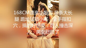 168CM漂亮小姐姐 苗条大长腿 跪地猛插小嘴，金手指扣穴，搞的好想要，后入撞击深入，美女舒服了