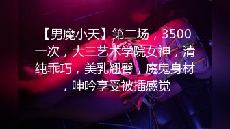 【男魔小天】第二场，3500一次，大三艺术学院女神，清纯乖巧，美乳翘臀，魔鬼身材，呻吟享受被插感觉