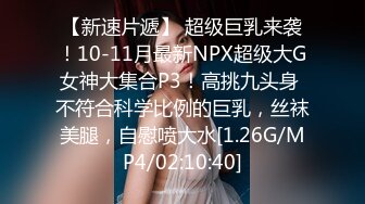 【新速片遞】 超级巨乳来袭！10-11月最新NPX超级大G女神大集合P3！高挑九头身 不符合科学比例的巨乳，丝袜美腿，自慰喷大水[1.26G/MP4/02:10:40]