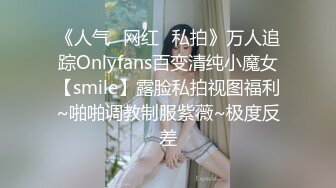 《人气✿网红✿私拍》万人追踪Onlyfans百变清纯小魔女【smile】露脸私拍视图福利~啪啪调教制服紫薇~极度反差