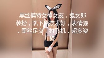  黑丝模特女神女友，兔女郎装扮，趴下给技术好，表情骚，黑丝足交，打飞机，超多姿势