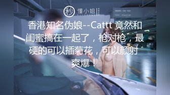 香港知名伪娘--Cattt 竟然和闺蜜搞在一起了，枪对枪，最硬的可以插菊花，可以颜射 爽爆！