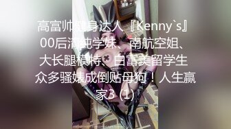 高富帅健身达人『Kenny`s』00后清纯学妹、南航空姐、大长腿模特、白富美留学生 众多骚婊成倒贴母狗！人生赢家3 (1)