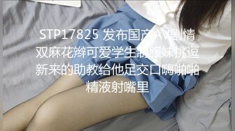 STP17825 发布国产AV剧情双麻花辫可爱学生制服妹挑逗新来的助教给他足交口嗨啪啪精液射嘴里