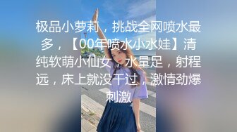 极品小萝莉，挑战全网喷水最多，【00年喷水小水娃】清纯软萌小仙女，水量足，射程远，床上就没干过，激情劲爆刺激