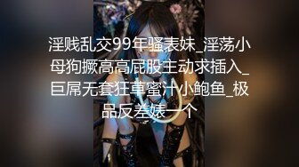 淫贱乱交99年骚表妹_淫荡小母狗撅高高屁股主动求插入_巨屌无套狂草蜜汁小鲍鱼_极品反差婊一个