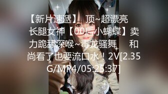 【新片速遞】  顶~超漂亮❤️长腿女神【00后小蝴蝶】卖力跪舔深喉~毒龙骚舞❤️和尚看了也要流口水！2V[2.35G/MP4/05:25:37]